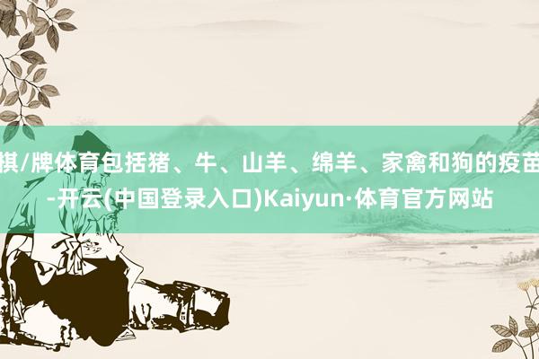 棋/牌体育包括猪、牛、山羊、绵羊、家禽和狗的疫苗-开云(中国登录入口)Kaiyun·体育官方网站