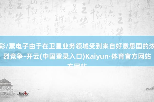 彩/票电子由于在卫星业务领域受到来自好意思国的浓烈竞争-开云(中国登录入口)Kaiyun·体育官方网站