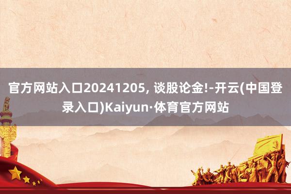 官方网站入口20241205, 谈股论金!-开云(中国登录入口)Kaiyun·体育官方网站