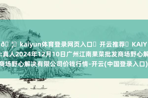🦄kaiyun体育登录网页入口✅开云推荐✅KAIYUN SPORTS为您提供:真人2024年12月10日广州江南果菜批发商场野心解决有限公司价钱行情-开云(中国登录入口)Kaiyun·体育官方网站