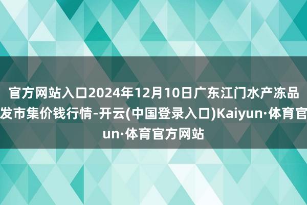 官方网站入口2024年12月10日广东江门水产冻品副食批发市集价钱行情-开云(中国登录入口)Kaiyun·体育官方网站