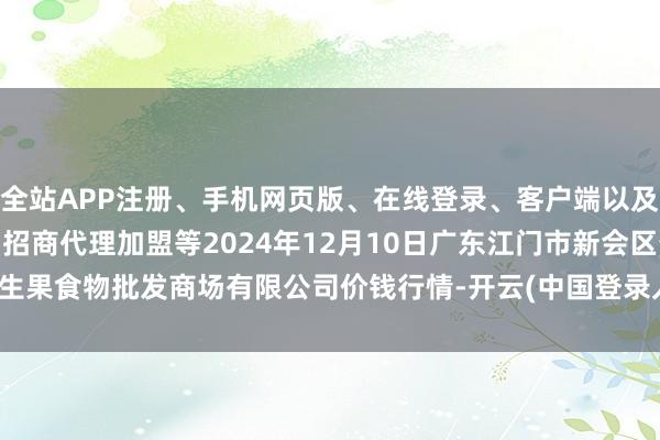 全站APP注册、手机网页版、在线登录、客户端以及发布平台优惠活动信息、招商代理加盟等2024年12月10日广东江门市新会区生果食物批发商场有限公司价钱行情-开云(中国登录入口)Kaiyun·体育官方网站