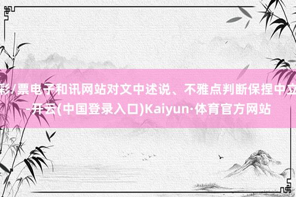 彩/票电子和讯网站对文中述说、不雅点判断保捏中立-开云(中国登录入口)Kaiyun·体育官方网站