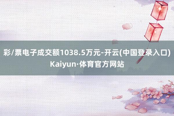 彩/票电子成交额1038.5万元-开云(中国登录入口)Kaiyun·体育官方网站