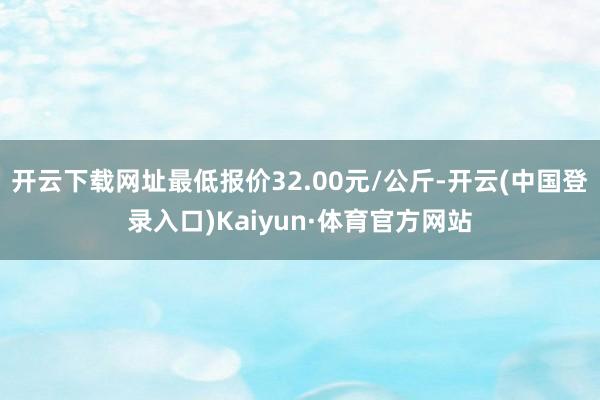 开云下载网址最低报价32.00元/公斤-开云(中国登录入口)Kaiyun·体育官方网站