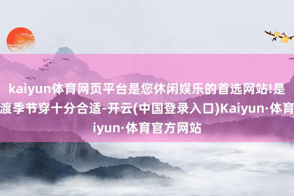 kaiyun体育网页平台是您休闲娱乐的首选网站!是以夏秋过渡季节穿十分合适-开云(中国登录入口)Kaiyun·体育官方网站