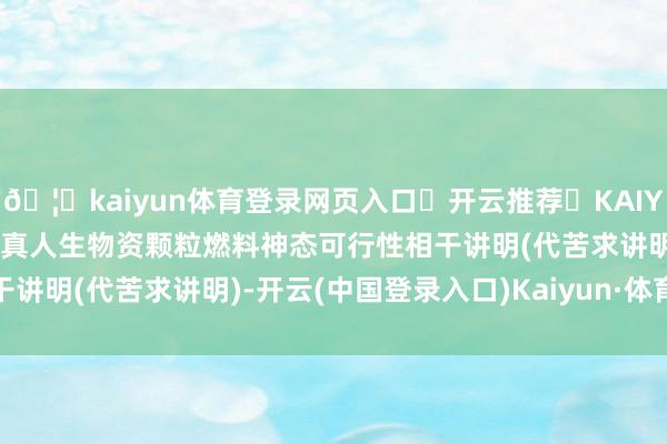 🦄kaiyun体育登录网页入口✅开云推荐✅KAIYUN SPORTS为您提供:真人生物资颗粒燃料神态可行性相干讲明(代苦求讲明)-开云(中国登录入口)Kaiyun·体育官方网站