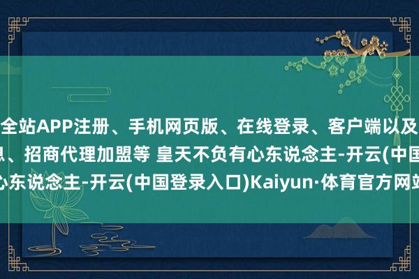 全站APP注册、手机网页版、在线登录、客户端以及发布平台优惠活动信息、招商代理加盟等 皇天不负有心东说念主-开云(中国登录入口)Kaiyun·体育官方网站