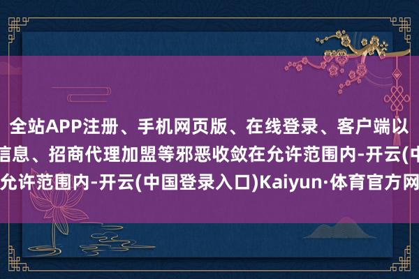 全站APP注册、手机网页版、在线登录、客户端以及发布平台优惠活动信息、招商代理加盟等邪恶收敛在允许范围内-开云(中国登录入口)Kaiyun·体育官方网站