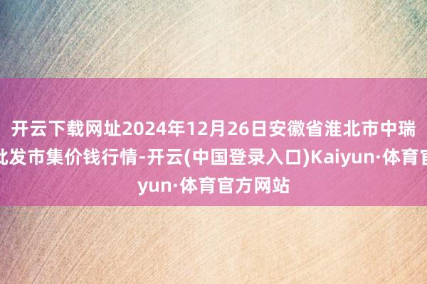 开云下载网址2024年12月26日安徽省淮北市中瑞农产物批发市集价钱行情-开云(中国登录入口)Kaiyun·体育官方网站