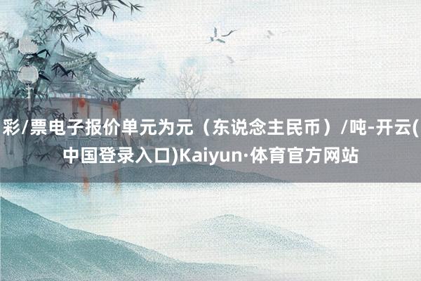 彩/票电子报价单元为元（东说念主民币）/吨-开云(中国登录入口)Kaiyun·体育官方网站