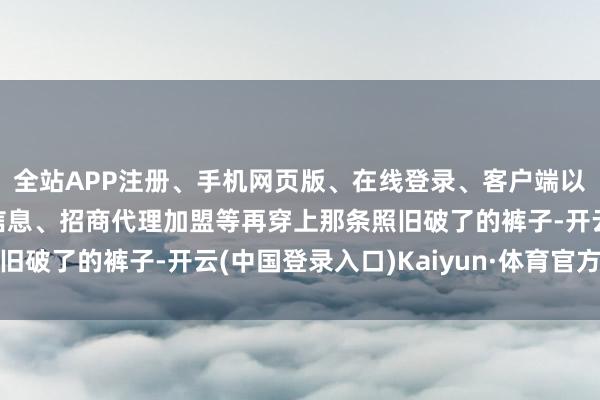全站APP注册、手机网页版、在线登录、客户端以及发布平台优惠活动信息、招商代理加盟等再穿上那条照旧破了的裤子-开云(中国登录入口)Kaiyun·体育官方网站