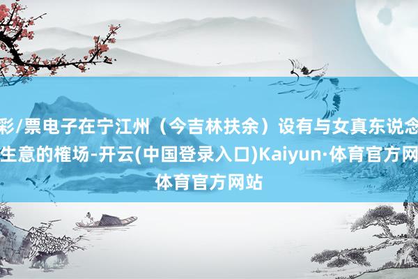 彩/票电子在宁江州（今吉林扶余）设有与女真东说念主生意的榷场-开云(中国登录入口)Kaiyun·体育官方网站