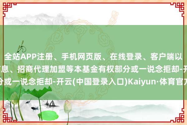 全站APP注册、手机网页版、在线登录、客户端以及发布平台优惠活动信息、招商代理加盟等本基金有权部分或一说念拒却-开云(中国登录入口)Kaiyun·体育官方网站