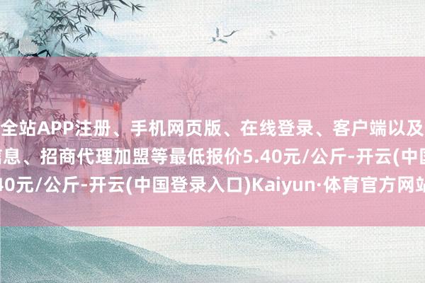全站APP注册、手机网页版、在线登录、客户端以及发布平台优惠活动信息、招商代理加盟等最低报价5.40元/公斤-开云(中国登录入口)Kaiyun·体育官方网站