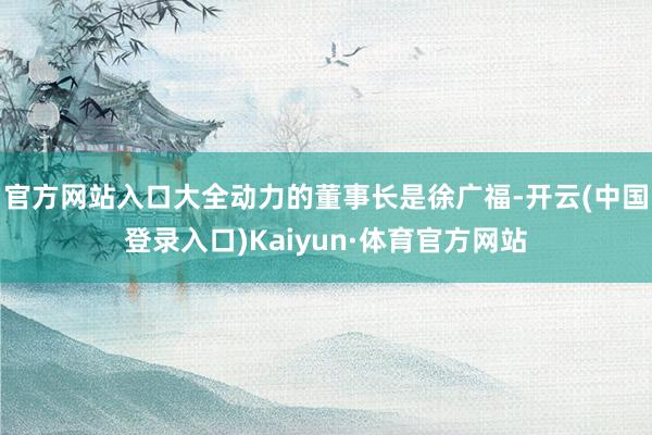 官方网站入口　　大全动力的董事长是徐广福-开云(中国登录入口)Kaiyun·体育官方网站