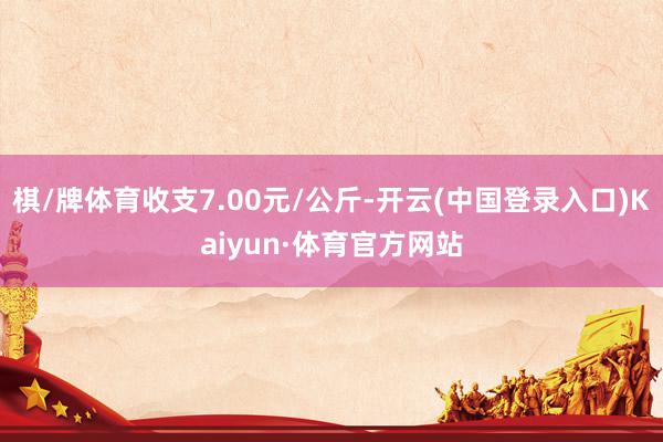 棋/牌体育收支7.00元/公斤-开云(中国登录入口)Kaiyun·体育官方网站