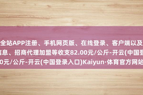 全站APP注册、手机网页版、在线登录、客户端以及发布平台优惠活动信息、招商代理加盟等收支82.00元/公斤-开云(中国登录入口)Kaiyun·体育官方网站