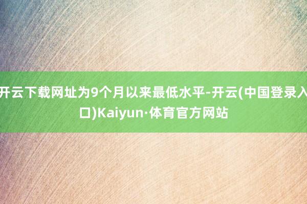开云下载网址为9个月以来最低水平-开云(中国登录入口)Kaiyun·体育官方网站