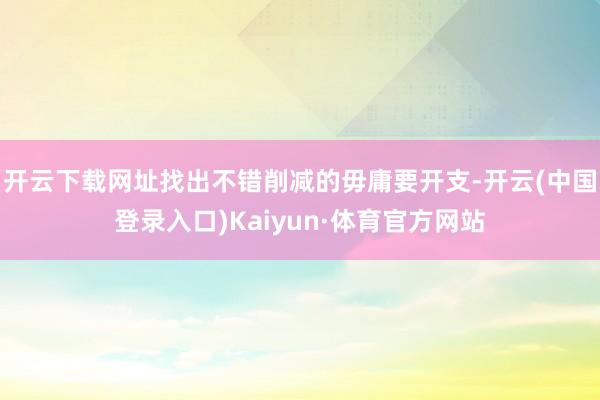 开云下载网址找出不错削减的毋庸要开支-开云(中国登录入口)Kaiyun·体育官方网站