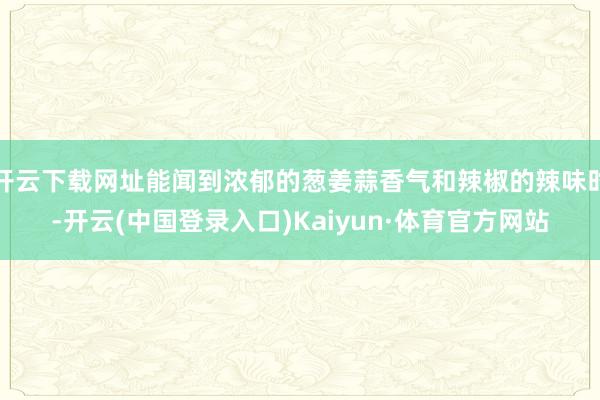 开云下载网址能闻到浓郁的葱姜蒜香气和辣椒的辣味时-开云(中国登录入口)Kaiyun·体育官方网站