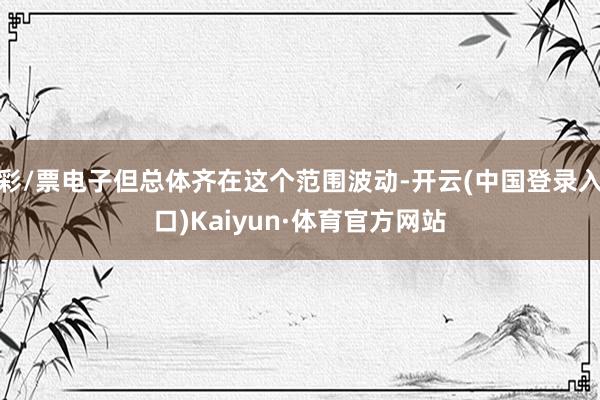 彩/票电子但总体齐在这个范围波动-开云(中国登录入口)Kaiyun·体育官方网站