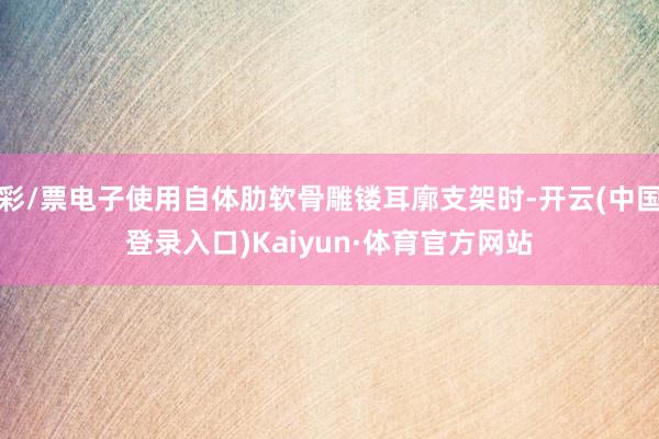 彩/票电子使用自体肋软骨雕镂耳廓支架时-开云(中国登录入口)Kaiyun·体育官方网站