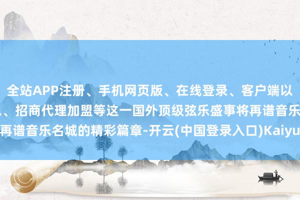 全站APP注册、手机网页版、在线登录、客户端以及发布平台优惠活动信息、招商代理加盟等这一国外顶级弦乐盛事将再谱音乐名城的精彩篇章-开云(中国登录入口)Kaiyun·体育官方网站