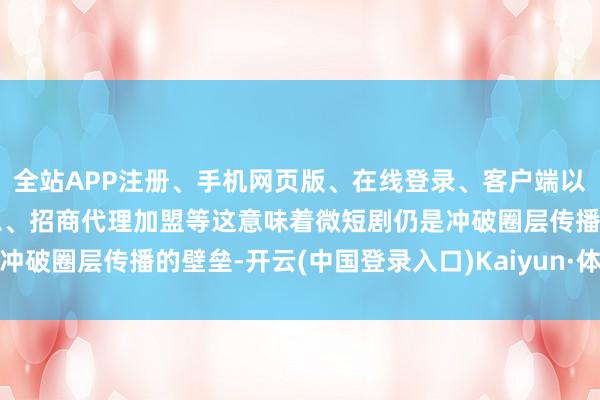 全站APP注册、手机网页版、在线登录、客户端以及发布平台优惠活动信息、招商代理加盟等这意味着微短剧仍是冲破圈层传播的壁垒-开云(中国登录入口)Kaiyun·体育官方网站