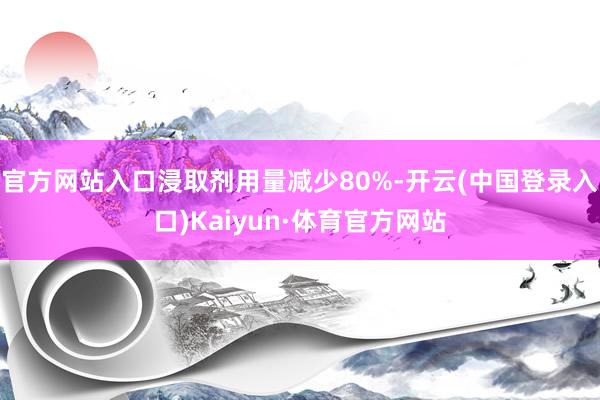 官方网站入口浸取剂用量减少80%-开云(中国登录入口)Kaiyun·体育官方网站