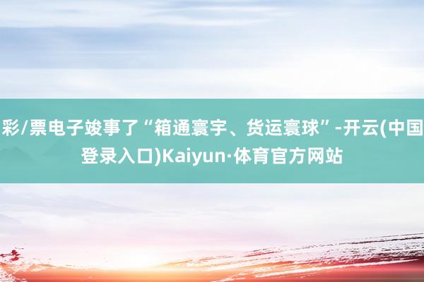 彩/票电子竣事了“箱通寰宇、货运寰球”-开云(中国登录入口)Kaiyun·体育官方网站
