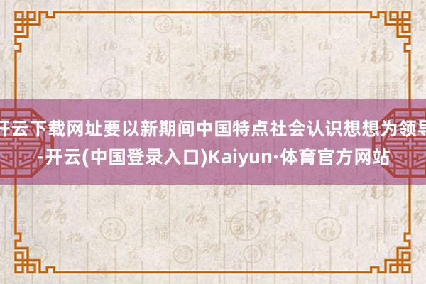 开云下载网址要以新期间中国特点社会认识想想为领导-开云(中国登录入口)Kaiyun·体育官方网站