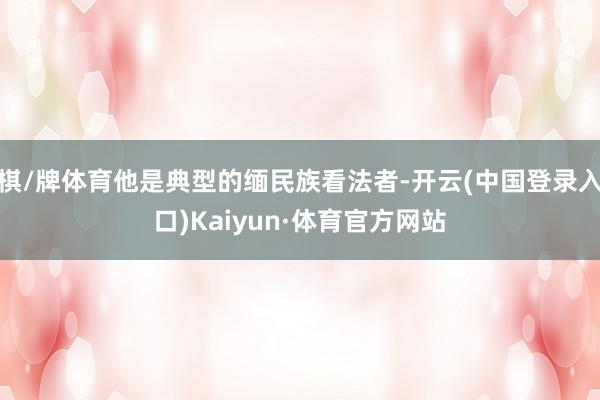 棋/牌体育他是典型的缅民族看法者-开云(中国登录入口)Kaiyun·体育官方网站