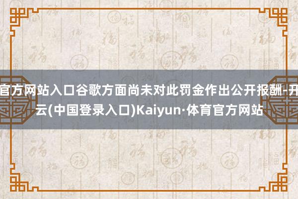 官方网站入口谷歌方面尚未对此罚金作出公开报酬-开云(中国登录入口)Kaiyun·体育官方网站