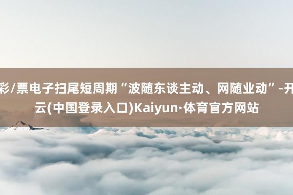 彩/票电子扫尾短周期“波随东谈主动、网随业动”-开云(中国登录入口)Kaiyun·体育官方网站