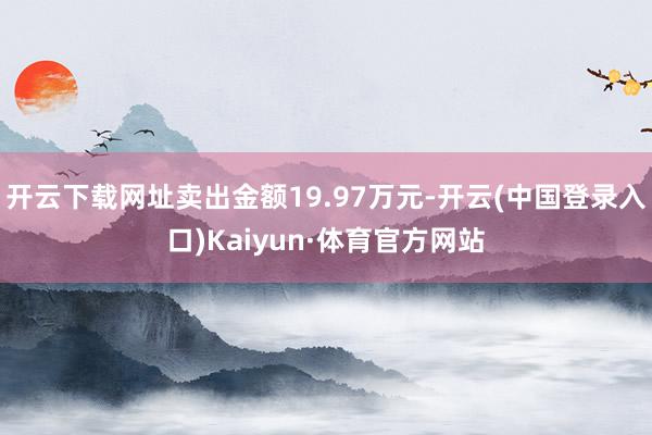 开云下载网址卖出金额19.97万元-开云(中国登录入口)Kaiyun·体育官方网站