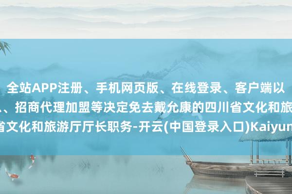 全站APP注册、手机网页版、在线登录、客户端以及发布平台优惠活动信息、招商代理加盟等决定免去戴允康的四川省文化和旅游厅厅长职务-开云(中国登录入口)Kaiyun·体育官方网站