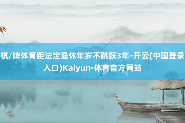 棋/牌体育距法定退休年岁不跳跃3年-开云(中国登录入口)Kaiyun·体育官方网站