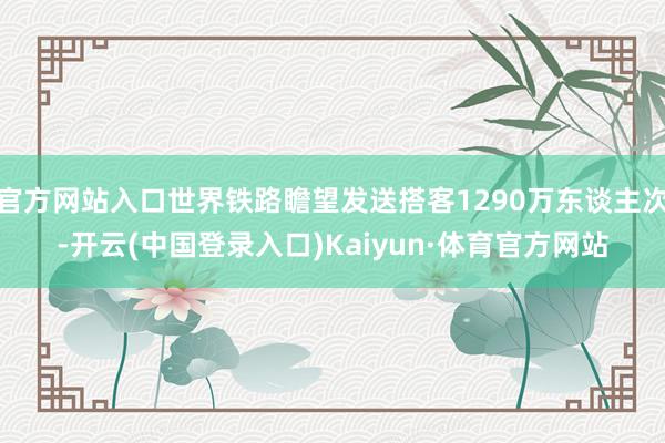 官方网站入口世界铁路瞻望发送搭客1290万东谈主次-开云(中国登录入口)Kaiyun·体育官方网站