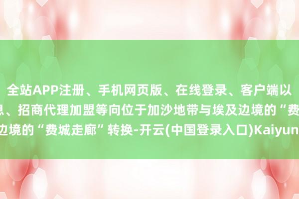 全站APP注册、手机网页版、在线登录、客户端以及发布平台优惠活动信息、招商代理加盟等向位于加沙地带与埃及边境的“费城走廊”转换-开云(中国登录入口)Kaiyun·体育官方网站