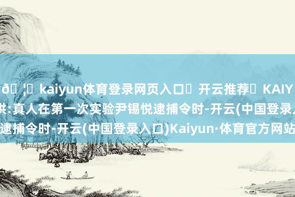 🦄kaiyun体育登录网页入口✅开云推荐✅KAIYUN SPORTS为您提供:真人在第一次实验尹锡悦逮捕令时-开云(中国登录入口)Kaiyun·体育官方网站