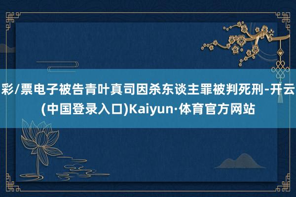 彩/票电子被告青叶真司因杀东谈主罪被判死刑-开云(中国登录入口)Kaiyun·体育官方网站