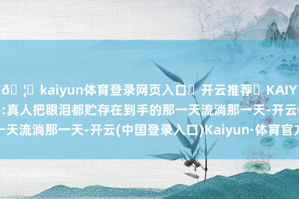 🦄kaiyun体育登录网页入口✅开云推荐✅KAIYUN SPORTS为您提供:真人把眼泪都贮存在到手的那一天流淌那一天-开云(中国登录入口)Kaiyun·体育官方网站