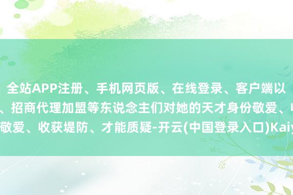 全站APP注册、手机网页版、在线登录、客户端以及发布平台优惠活动信息、招商代理加盟等东说念主们对她的天才身份敬爱、收获堤防、才能质疑-开云(中国登录入口)Kaiyun·体育官方网站