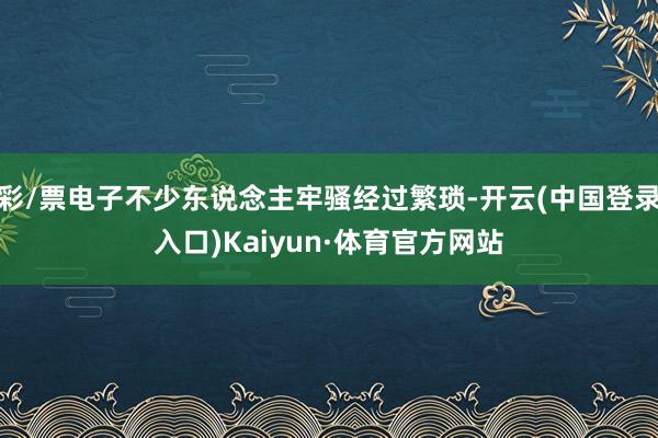 彩/票电子不少东说念主牢骚经过繁琐-开云(中国登录入口)Kaiyun·体育官方网站