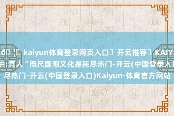 🦄kaiyun体育登录网页入口✅开云推荐✅KAIYUN SPORTS为您提供:真人“咫尺国潮文化是耗尽热门-开云(中国登录入口)Kaiyun·体育官方网站
