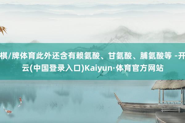 棋/牌体育此外还含有赖氨酸、甘氨酸、脯氨酸等 -开云(中国登录入口)Kaiyun·体育官方网站