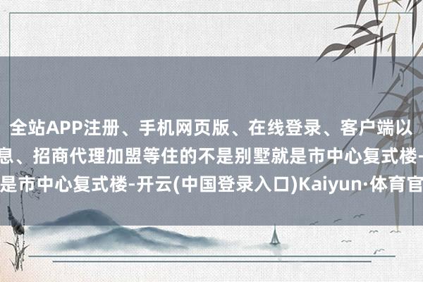 全站APP注册、手机网页版、在线登录、客户端以及发布平台优惠活动信息、招商代理加盟等住的不是别墅就是市中心复式楼-开云(中国登录入口)Kaiyun·体育官方网站