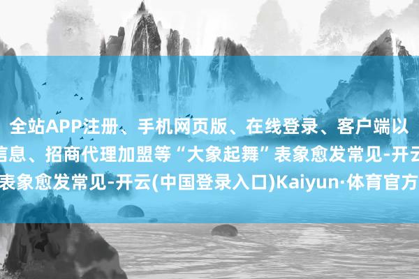 全站APP注册、手机网页版、在线登录、客户端以及发布平台优惠活动信息、招商代理加盟等“大象起舞”表象愈发常见-开云(中国登录入口)Kaiyun·体育官方网站