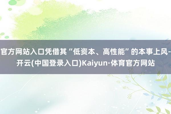 官方网站入口凭借其“低资本、高性能”的本事上风-开云(中国登录入口)Kaiyun·体育官方网站